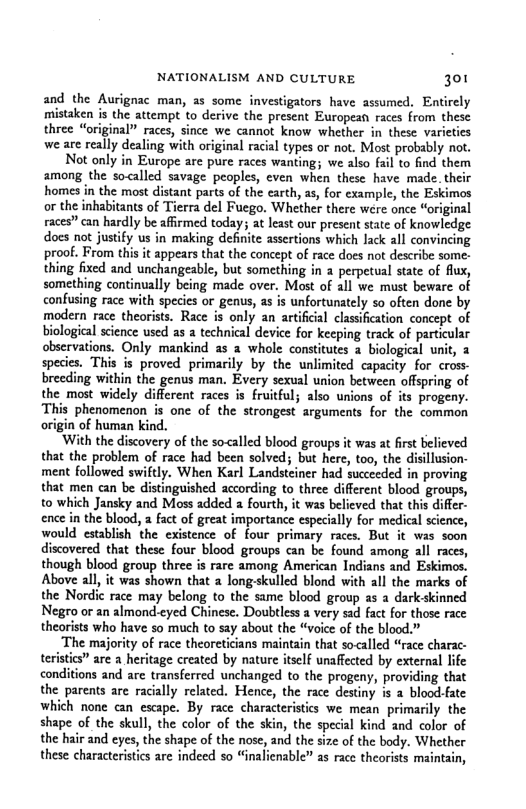 NATIONALISM AND CULTURE 301  and the Aurignac man, a5 some investigators have assumed, Entirely mistaken is the attempt to derive the present European races from these three “original” races, since we cannot know whether in these varieties we are really dealing with original racia types or not. Most probably not.  Not only in Europe are pure races wanting; we also fail to find them among the so<called savage peoples, even when these have made. their homes in the most distant parts of the earth, as, for example, the Eskimos or the inhabitants of Tierra del Fuego. Whether there were once “original races” can hardly be affirmed today; at least our present sate of knowledge. docs not justify us in making definite assertions which lack all convincing. proof. From this it appears that the concept of race does not describe some- thing fixed and unchangeable, but something in  perpetual state of flux, something continually being made over. Most of all we must beware of confusing race with species or genus, as is unfortunately so often done by modern race theorists. Race is only an artificial classification concept of biological science used as a technical device for keeping track of particular observations. Only mankind as a whole constitutes a biological unit, 2 species. This is proved primarily by the unlimited capacity for cross- breeding within the genus man. Every sexual union between offspring of the most widely different races is fruitful; also unions of its progeny. This phenomenon is one of the strongest arguments for the common of human kind.  ‘With the discovery of the soalled blood groups it was at first believed that the problem of race had been solved; but here, too, the disillusion- ment followed swiftly. When Karl Landsteiner had succeeded in proving that men can be distinguished according to three different blood groups, to which Jansky and Moss added a fourth, it was believed that this differ- ence in the blood, a fact of great importance especially for medical science, would establish the existence of four primary races. But it was soon discovered that these four blood groups can be found among all races, though blood group three is rare among American Indians and Eskimos. Above all, it was shown that 2 long-skulled blond with all the marks of the Nordic race may belong to the same blood group as a dark-skinned Negro or an almond-cyed Chinese. Doubtless a very sad fact for those race theorists who have so much to say about the “voice of the blood.”  The majority of race theoreticians maintain that so<alled “race charac-  istics” are  heritage created by nature itself unaffected by external life  s and are transferred unchanged to the progeny, providing that the parents are racially related. Hence, the race destiny s a blood-fate which none can escape. By race characteristcs we mean primarily the shape of the skull, the color of the skin, the special kind and color of the hair and eyes, the shape of the nose, and the size of the body. Whether these characterstis are indeed so “inalienable” as race theorists maintain,  teri  